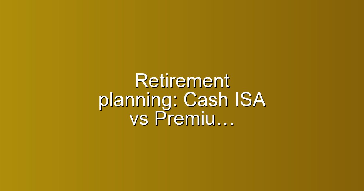 Retirement planning: Cash ISA vs Premium Bonds for over-55s