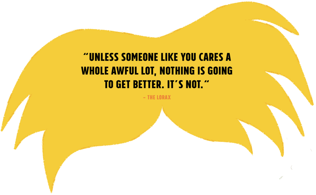 Unless someone like you cares a whole awful lot, nothing is going to get better. It's not. (Quote from The Lorax.)